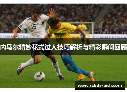 内马尔精妙花式过人技巧解析与精彩瞬间回顾