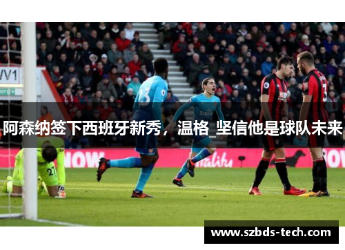 阿森纳签下西班牙新秀，温格_坚信他是球队未来