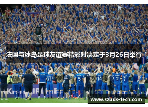 法国与冰岛足球友谊赛精彩对决定于3月26日举行