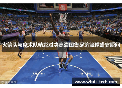 火箭队与魔术队精彩对决高清图集尽览篮球盛宴瞬间