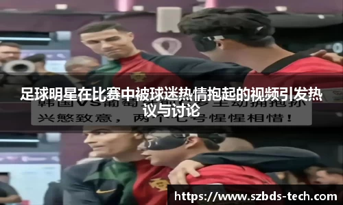 足球明星在比赛中被球迷热情抱起的视频引发热议与讨论